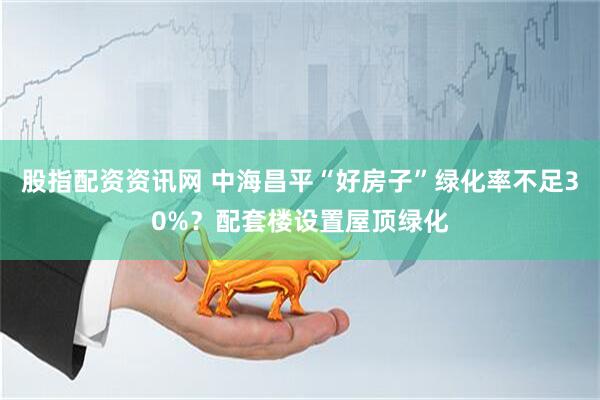 股指配资资讯网 中海昌平“好房子”绿化率不足30%？配套楼设置屋顶绿化