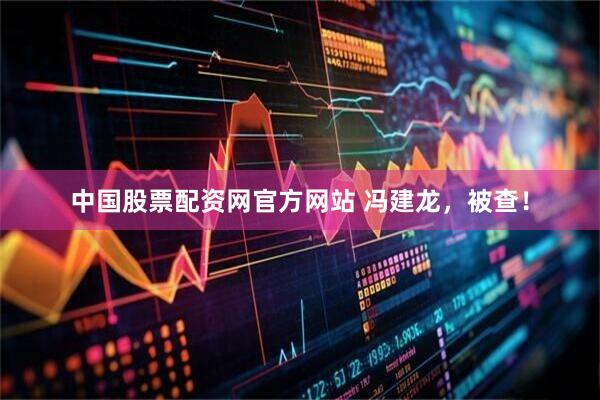 中国股票配资网官方网站 冯建龙，被查！