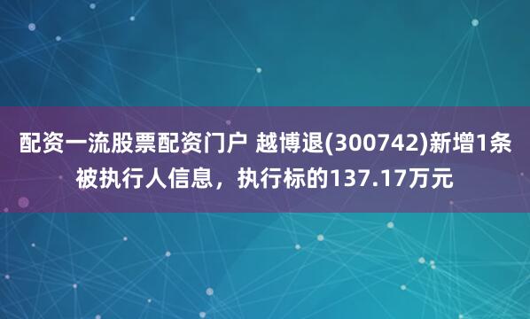 配资一流股票配资门户 越博退(300742)新增1条被执行人信息，执行标的137.17万元
