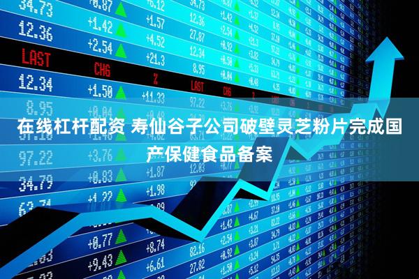在线杠杆配资 寿仙谷子公司破壁灵芝粉片完成国产保健食品备案
