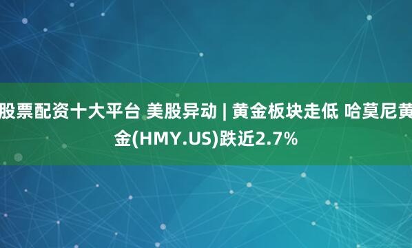 股票配资十大平台 美股异动 | 黄金板块走低 哈莫尼黄金(HMY.US)跌近2.7%