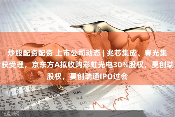 炒股配资配资 上市公司动态 | 兆芯集成、春光集团IPO申请获受理，京东方A拟收购彩虹光电30%股权，昊创瑞通IPO过会