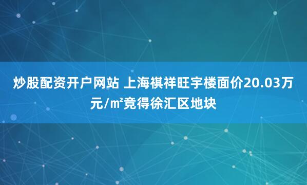 炒股配资开户网站 上海祺祥旺宇楼面价20.03万元/㎡竞得徐汇区地块