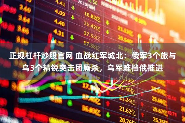 正规杠杆炒股官网 血战红军城北：俄军3个旅与乌3个精锐突击团厮杀，乌军难挡俄推进