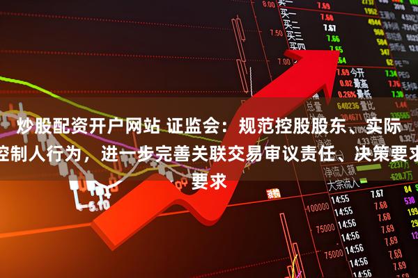 炒股配资开户网站 证监会：规范控股股东、实际控制人行为，进一步完善关联交易审议责任、决策要求