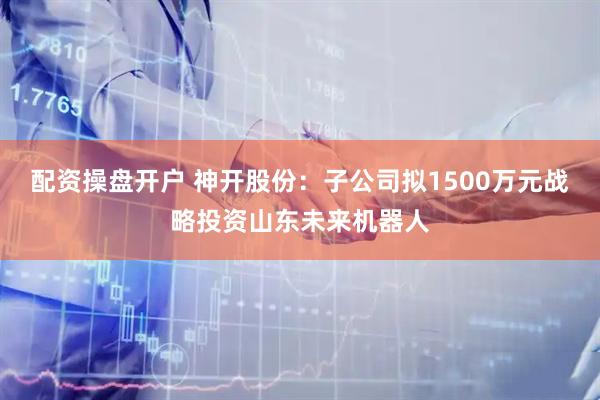 配资操盘开户 神开股份：子公司拟1500万元战略投资山东未来机器人