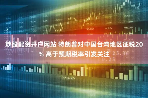 炒股配资开户网站 特朗普对中国台湾地区征税20% 高于预期税率引发关注