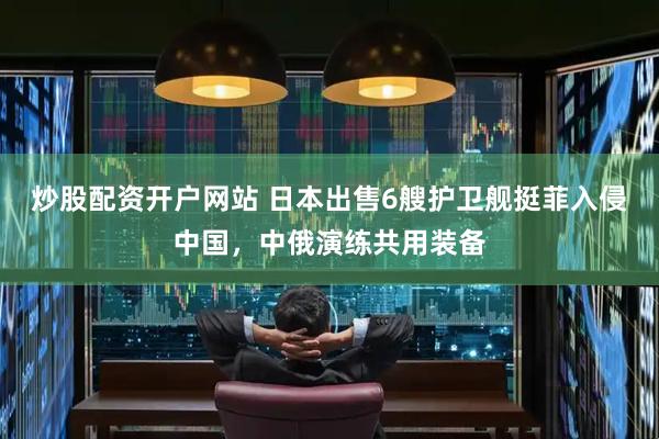 炒股配资开户网站 日本出售6艘护卫舰挺菲入侵中国，中俄演练共用装备