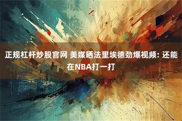 正规杠杆炒股官网 美媒晒法里埃德劲爆视频: 还能在NBA打一打