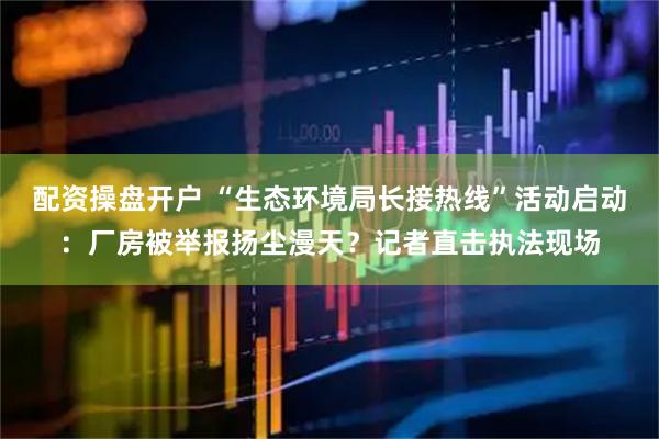 配资操盘开户 “生态环境局长接热线”活动启动：厂房被举报扬尘漫天？记者直击执法现场