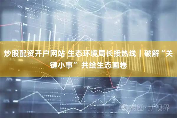 炒股配资开户网站 生态环境局长接热线｜破解“关键小事” 共绘生态画卷