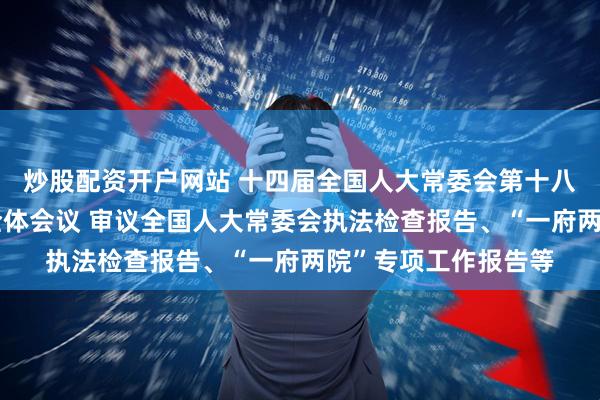 炒股配资开户网站 十四届全国人大常委会第十八次会议举行第三次全体会议 审议全国人大常委会执法检查报告、“一府两院”专项工作报告等