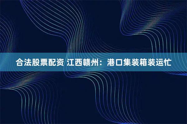 合法股票配资 江西赣州：港口集装箱装运忙