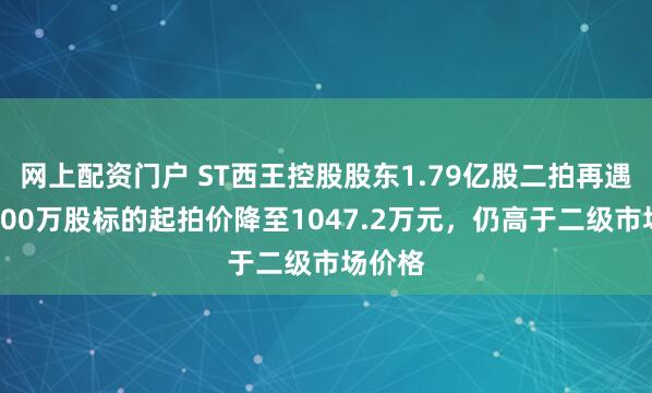 网上配资门户 ST西王控股股东1.79亿股二拍再遇冷：500万股标的起拍价降至1047.2万元，仍高于二级市场价格