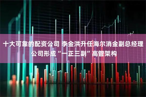 十大可靠的配资公司 李金洪升任海尔消金副总经理 公司形成“一正三副”高管架构