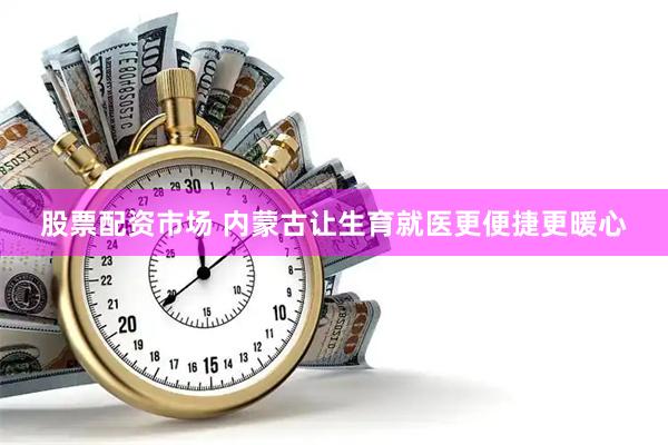 股票配资市场 内蒙古让生育就医更便捷更暖心