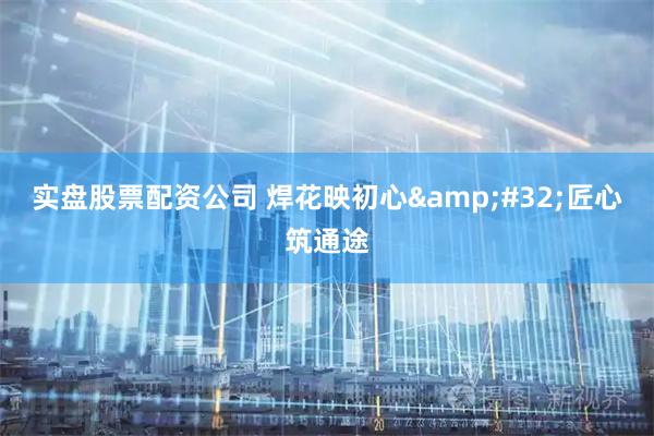 实盘股票配资公司 焊花映初心 匠心筑通途