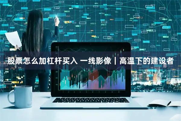 股票怎么加杠杆买入 一线影像｜高温下的建设者